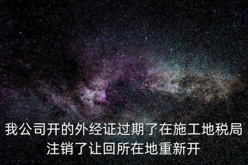 外經(jīng)證核銷后會給什么，我公司開的外經(jīng)證過期了在施工地稅局注銷了讓回所在地重新開