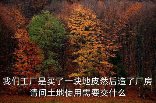 買(mǎi)地建廠房要交什么稅，我們工廠是買(mǎi)了一塊地皮然后造了廠房請(qǐng)問(wèn)土地使用需要交什么