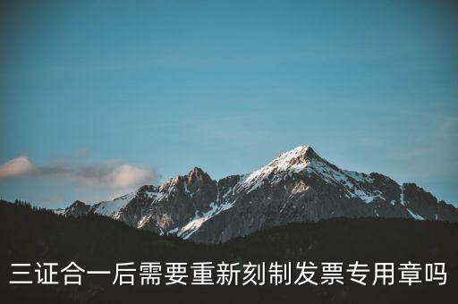 三證合一后需要改刻什么章，三證合一后 需要重新刻制發(fā)票專(zhuān)章嗎