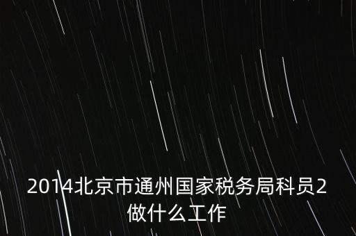 稅務所科員 二 是什么，2014北京市通州國家稅務局科員2做什么工作