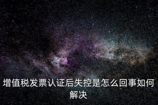 認(rèn)證后失控是什么意思，增值稅發(fā)票認(rèn)證后失控是怎么回事如何解決