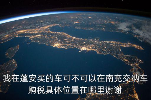 南充地稅局在什么地方，我在蓬安買的車可不可以在南充交納車購稅具體位置在哪里謝謝