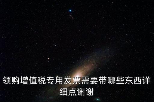 領(lǐng)購專票需要帶什么資料，領(lǐng)購增值稅專用發(fā)票需要帶哪些東西詳細(xì)點(diǎn)謝謝