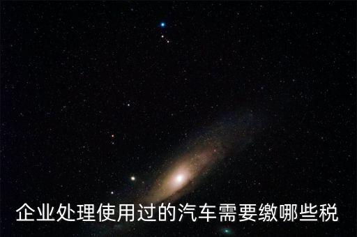 企業(yè)處理使用過(guò)的汽車需要繳哪些稅