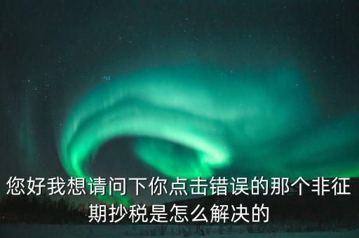 您好我想請問下你點(diǎn)擊錯誤的那個非征期抄稅是怎么解決的
