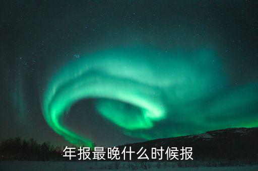 年報表什么時候申報，年報什么時候申報