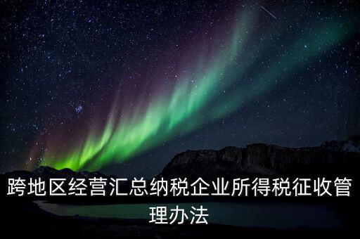 什么是跨地區(qū)經(jīng)營(yíng)匯總納稅企業(yè)，哪些企業(yè)屬于跨地區(qū)經(jīng)營(yíng)匯總繳納企業(yè)所得稅