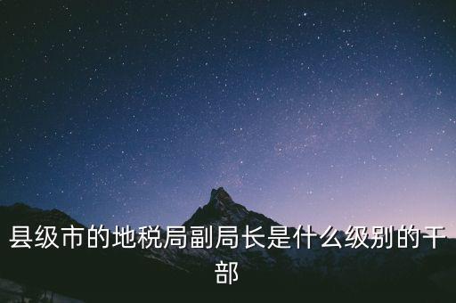 縣地稅局長是什么級別，縣級市的地稅局副局長是什么級別的干部