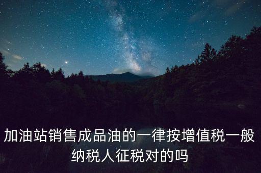 成品油銷售交什么稅，加油站銷售成品油的一律按增值稅一般納稅人征稅對的嗎
