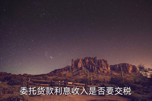 委托貸款要交什么稅，委托貨款利息收入是否要交稅