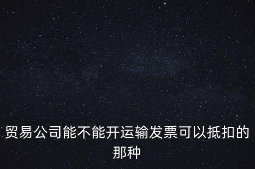 貿(mào)易公司能開什么發(fā)票，貿(mào)易公司能不能開運(yùn)輸發(fā)票可以抵扣的那種