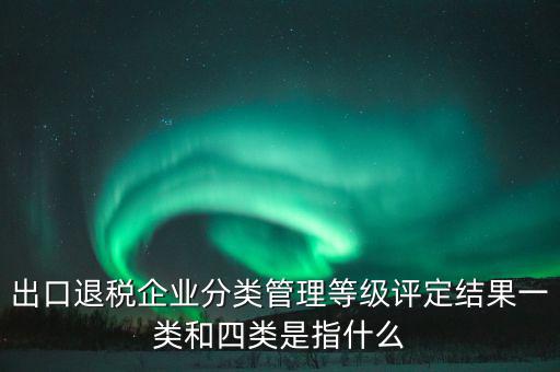 出口退稅企業(yè)分類管理等級評定結果一類和四類是指什么