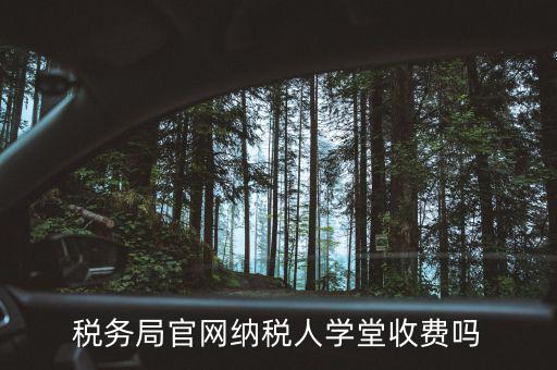 納稅人學堂學什么，稅務局官網(wǎng)納稅人學堂收費嗎