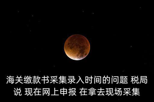 海關(guān)繳款書采集錄入時(shí)間的問題 稅局說 現(xiàn)在網(wǎng)上申報(bào) 在拿去現(xiàn)場(chǎng)采集