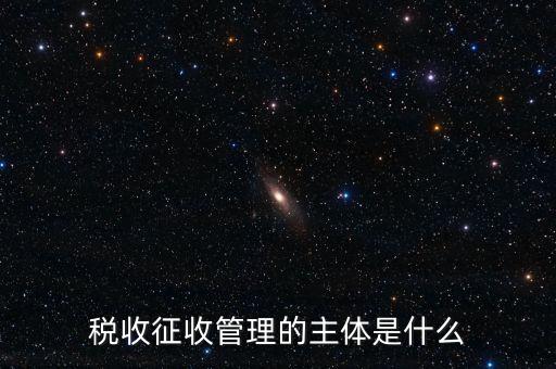 稅收的征收主題是什么意思，稅收征收管理的主體是什么