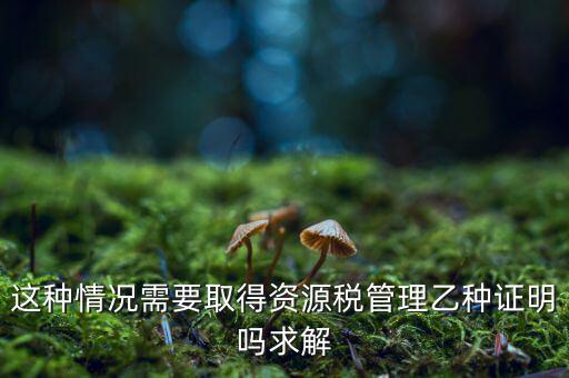 資源稅乙種證明是什么，混凝土公司購(gòu)買(mǎi)砂石需要開(kāi)具資源稅乙種證明嗎