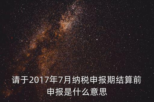 2017年7月申報(bào)期是指什么時(shí)候，年報(bào)2017版以及年度關(guān)聯(lián)業(yè)務(wù)往來報(bào)告表申報(bào)截止時(shí)間是