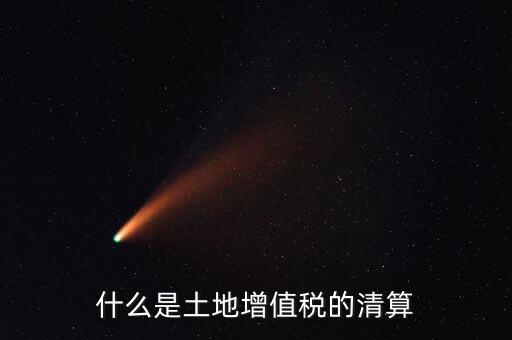 土地增值稅清算清算什么，什么叫土地增值稅查實清算