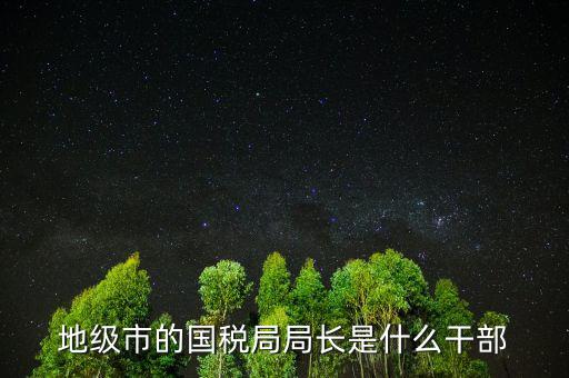 福州國稅局長什么級別，地級市的國稅局局長是什么干部