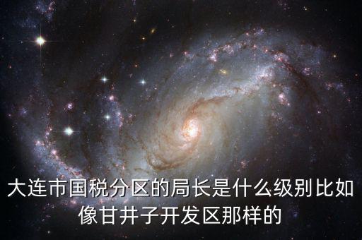 大連國稅局長什么級別，大連市國稅分區(qū)的局長是什么級別比如像甘井子開發(fā)區(qū)那樣的