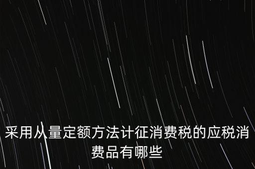 消費(fèi)稅應(yīng)稅產(chǎn)品是什么，采用從量定額方法計(jì)征消費(fèi)稅的應(yīng)稅消費(fèi)品有哪些