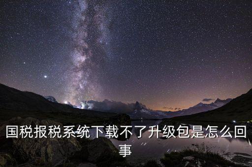 國稅報(bào)稅系統(tǒng)下載不了升級(jí)包是怎么回事