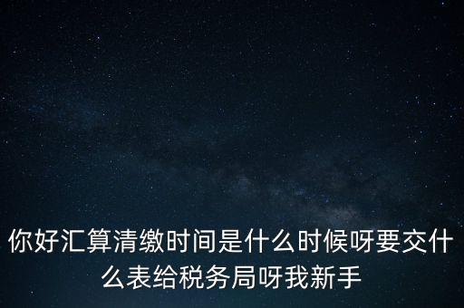 匯算清繳到什么時(shí)候，你好匯算清繳時(shí)間是什么時(shí)候呀要交什么表給稅務(wù)局呀我新手