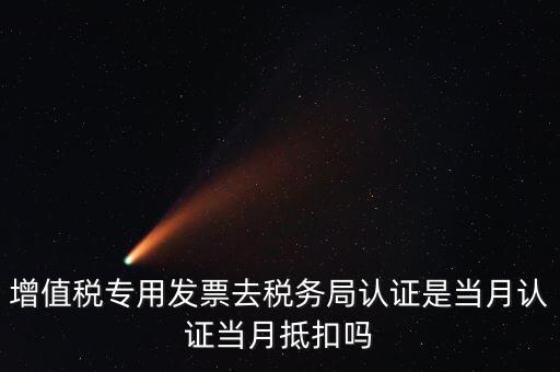 當月認證當月抵扣是什么意思，增值稅專用發(fā)票去稅務局認證是當月認證當月抵扣嗎