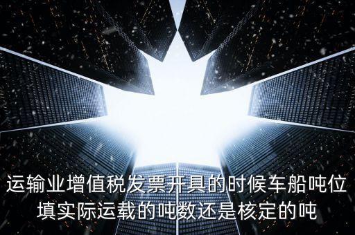 運(yùn)輸業(yè)增值稅發(fā)票開具的時候車船噸位填實際運(yùn)載的噸數(shù)還是核定的噸