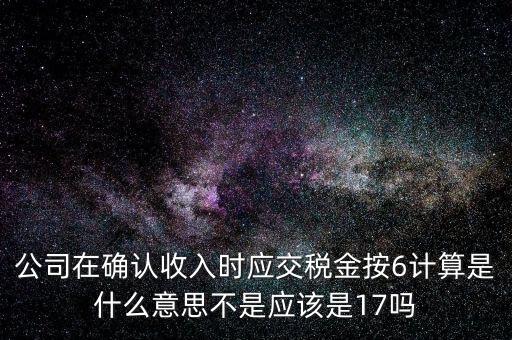 什么是征管六率，公司在確認(rèn)收入時(shí)應(yīng)交稅金按6計(jì)算是什么意思不是應(yīng)該是17嗎