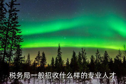 地稅都招什么專業(yè)的，稅務(wù)局一般招收什么樣的專業(yè)人才