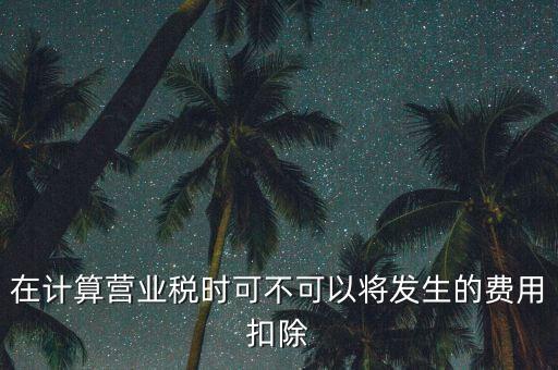 計(jì)算營(yíng)業(yè)稅時(shí)的可扣除成本是什么，在計(jì)算營(yíng)業(yè)稅時(shí)可不可以將發(fā)生的費(fèi)用扣除