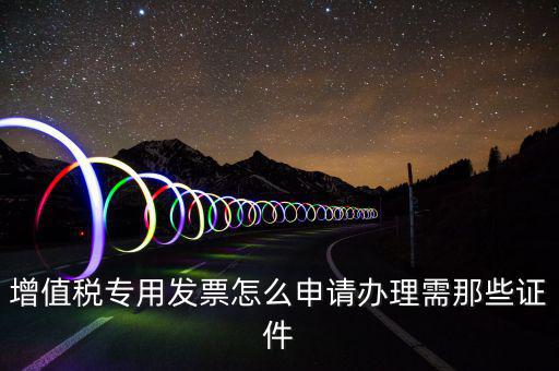 申請專票都需要什么資料，增值稅專用發(fā)票怎么申請辦理需那些證件