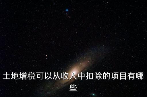 土增加計(jì)扣除包含什么，土地增稅可以從收入中扣除的項(xiàng)目有哪些