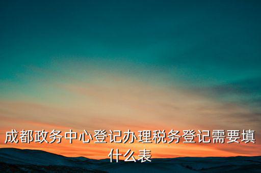 稅務(wù)登記需要什么表，成都政務(wù)中心登記辦理稅務(wù)登記需要填什么表