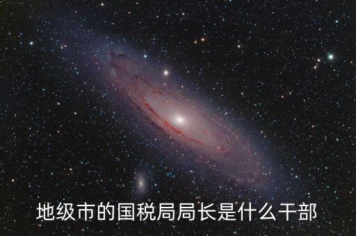 高開區(qū)地稅局長什么級別，區(qū)里的地稅局局長是什么級別