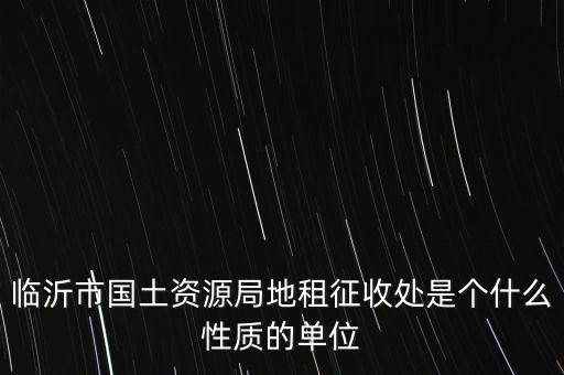 征管處是什么單位，臨沂市國土資源局地租征收處是個(gè)什么性質(zhì)的單位