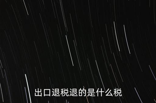 出口退稅都退什么稅，出口退稅退的是什么稅