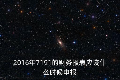 財(cái)務(wù)報(bào)表什么時候申報(bào)，2016年7191的財(cái)務(wù)報(bào)表應(yīng)該什么時候申報(bào)