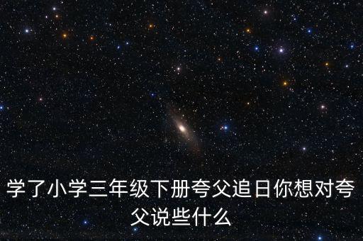 學(xué)了小學(xué)三年級(jí)下冊(cè)夸父追日你想對(duì)夸父說些什么