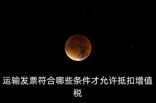 運輸票的進項抵扣的滿足什么條件，運輸發(fā)票符合哪些條件才允許抵扣增值稅