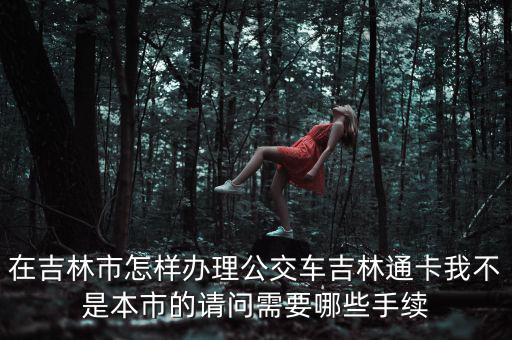 在吉林市怎樣辦理公交車(chē)吉林通卡我不是本市的請(qǐng)問(wèn)需要哪些手續(xù)