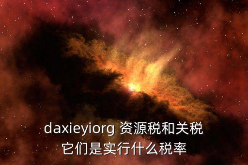資源稅實(shí)行什么稅率，daxieyiorg 資源稅和關(guān)稅它們是實(shí)行什么稅率