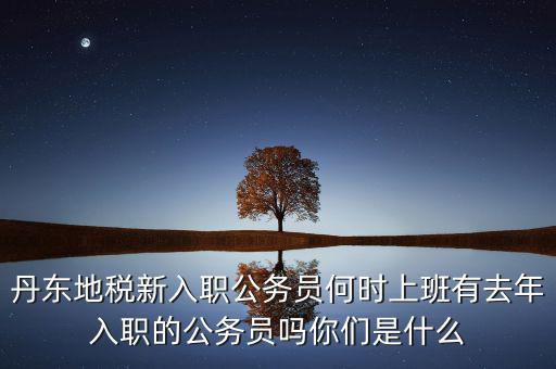 丹東國(guó)稅什么時(shí)候報(bào)道，丹東地稅新入職公務(wù)員何時(shí)上班有去年入職的公務(wù)員嗎你們是什么