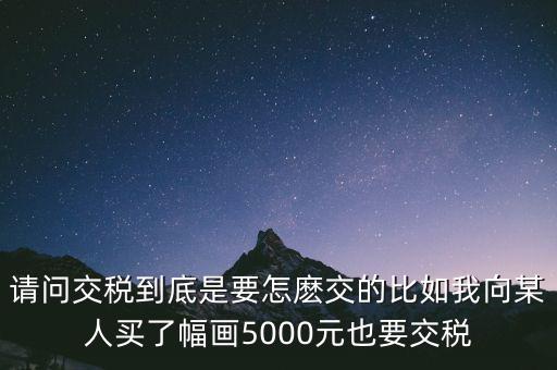 納稅的畫可以畫什么用，請問交稅到底是要怎麼交的比如我向某人買了幅畫5000元也要交稅