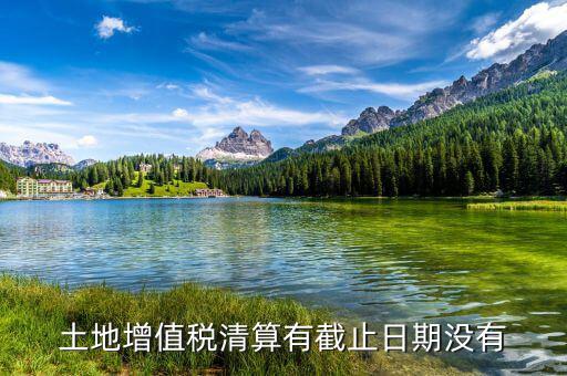 土增稅什么時候清算，土地增值稅清算有截止日期沒有
