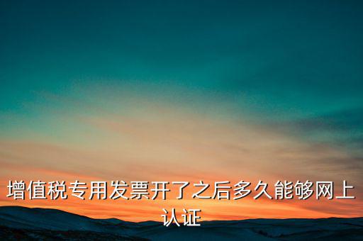 專票什么時(shí)候認(rèn)證，增值稅專用發(fā)票開了之后多久能夠網(wǎng)上認(rèn)證