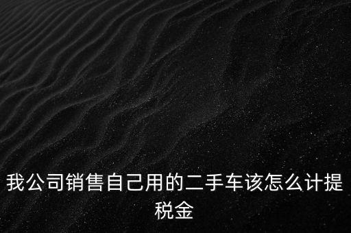 銷售二手車交什么稅，我公司銷售自己用的二手車該怎么計提稅金