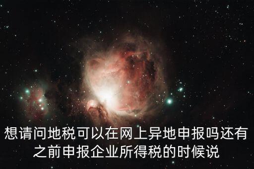 想請(qǐng)問地稅可以在網(wǎng)上異地申報(bào)嗎還有之前申報(bào)企業(yè)所得稅的時(shí)候說