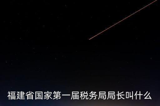 永城稅務(wù)局局長(zhǎng)叫什么，福建省國(guó)家第一屆稅務(wù)局局長(zhǎng)叫什么